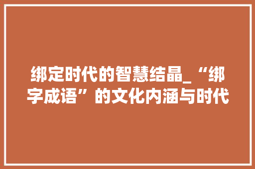 绑定时代的智慧结晶_“绑字成语”的文化内涵与时代价值 范文精选网