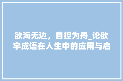 欲海无边，自控为舟_论欲字成语在人生中的应用与启示 范文精选网