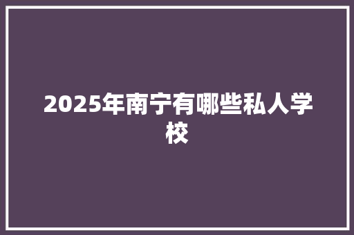 2025年南宁有哪些私人学校 范文宝典
