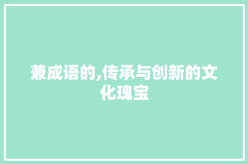 兼成语的,传承与创新的文化瑰宝 范文精选网