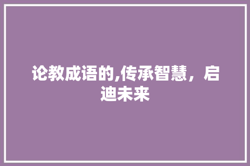 论教成语的,传承智慧，启迪未来 优秀范文