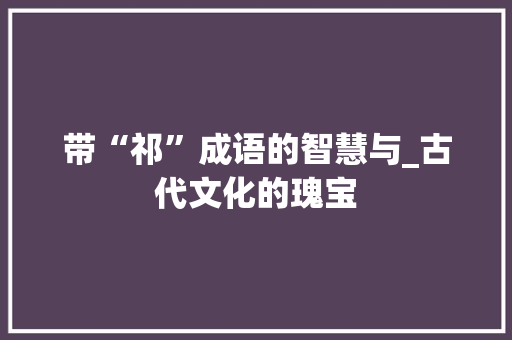 带“祁”成语的智慧与_古代文化的瑰宝