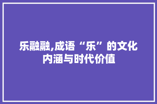 乐融融,成语“乐”的文化内涵与时代价值 范文宝典