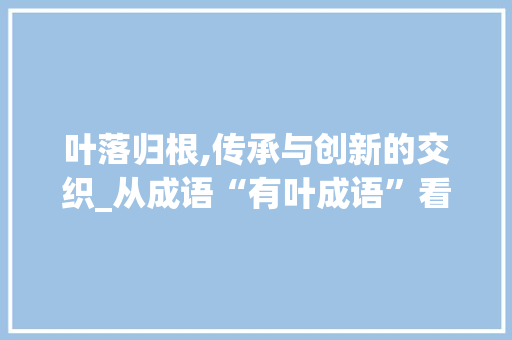 叶落归根,传承与创新的交织_从成语“有叶成语”看中华文化的