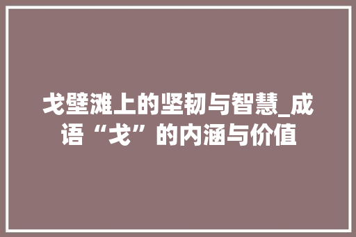 戈壁滩上的坚韧与智慧_成语“戈”的内涵与价值 范文精选网