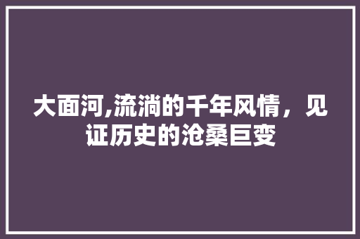 大面河,流淌的千年风情，见证历史的沧桑巨变 职场应用