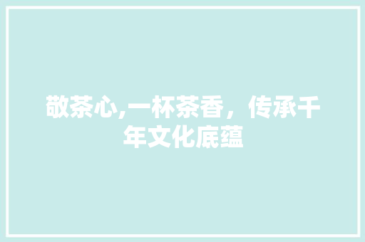 敬茶心,一杯茶香，传承千年文化底蕴 范文资源