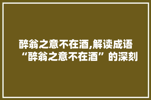 醉翁之意不在酒,解读成语“醉翁之意不在酒”的深刻内涵
