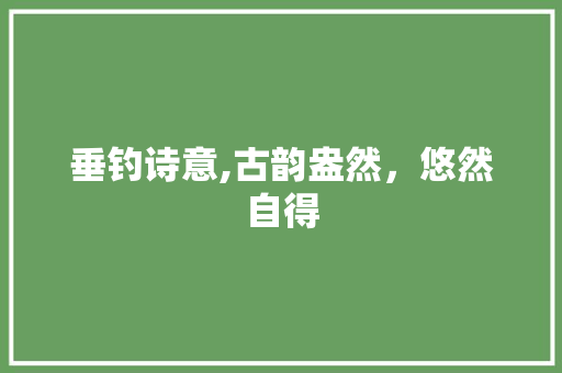 垂钓诗意,古韵盎然，悠然自得 合同协议