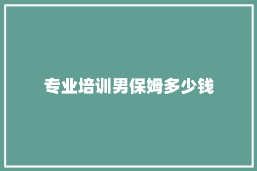 专业培训男保姆多少钱 范文之家