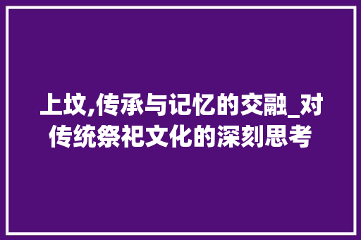 上坟,传承与记忆的交融_对传统祭祀文化的深刻思考 合同协议