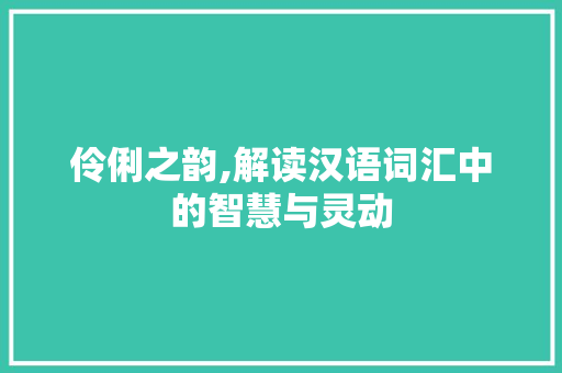伶俐之韵,解读汉语词汇中的智慧与灵动
