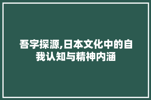 吾字探源,日本文化中的自我认知与精神内涵 范文参考