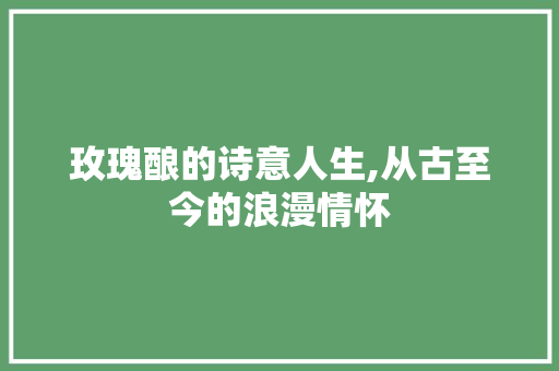 玫瑰酿的诗意人生,从古至今的浪漫情怀 范文资源