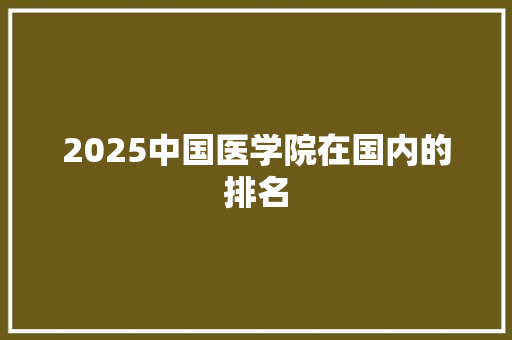 2025中国医学院在国内的排名 范文宝典