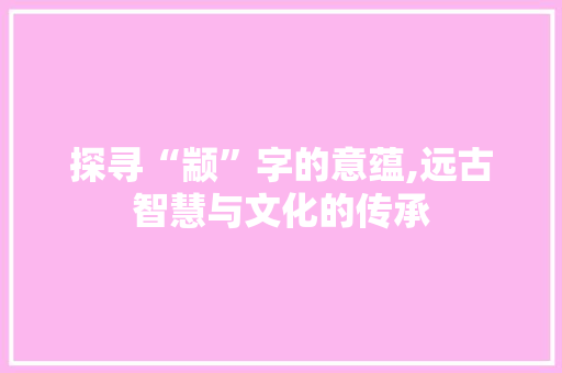 探寻“颛”字的意蕴,远古智慧与文化的传承