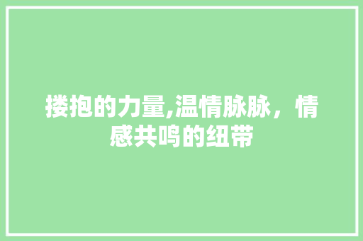 搂抱的力量,温情脉脉，情感共鸣的纽带 范文精选网