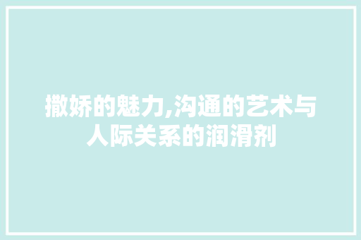 撒娇的魅力,沟通的艺术与人际关系的润滑剂 优秀范文