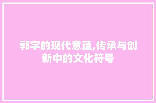 郭字的现代意蕴,传承与创新中的文化符号