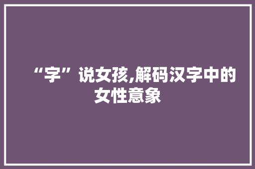 “字”说女孩,解码汉字中的女性意象 商业计划书范文