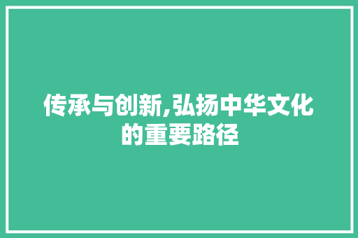 传承与创新,弘扬中华文化的重要路径