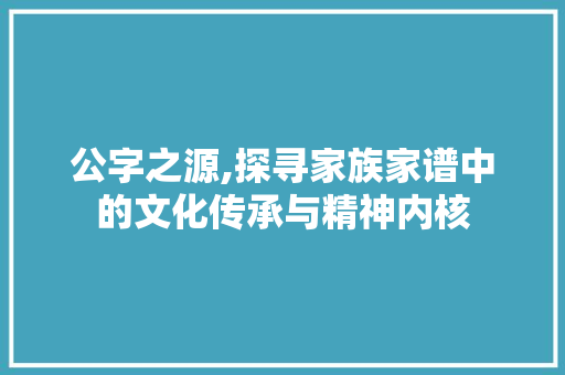 公字之源,探寻家族家谱中的文化传承与精神内核
