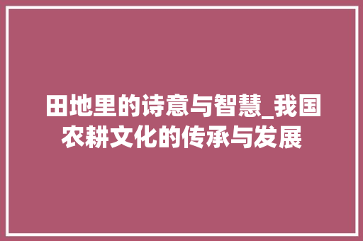 田地里的诗意与智慧_我国农耕文化的传承与发展