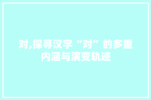 对,探寻汉字“对”的多重内涵与演变轨迹