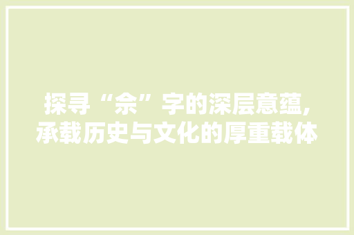 探寻“佘”字的深层意蕴,承载历史与文化的厚重载体 范文之家