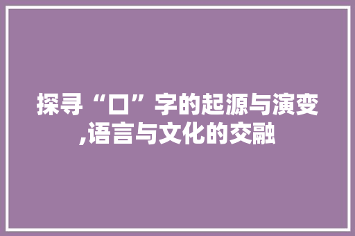 探寻“口”字的起源与演变,语言与文化的交融 范文参考