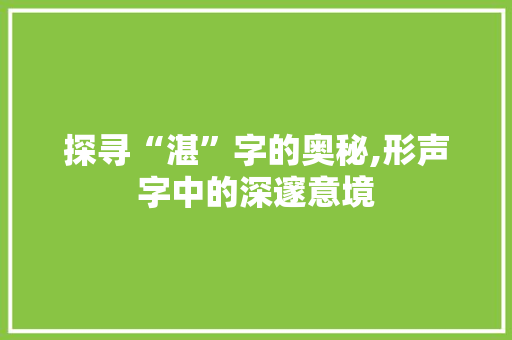 探寻“湛”字的奥秘,形声字中的深邃意境