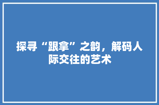探寻“跟拿”之韵，解码人际交往的艺术