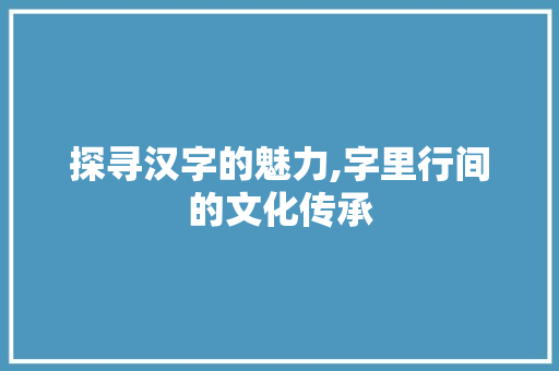探寻汉字的魅力,字里行间的文化传承