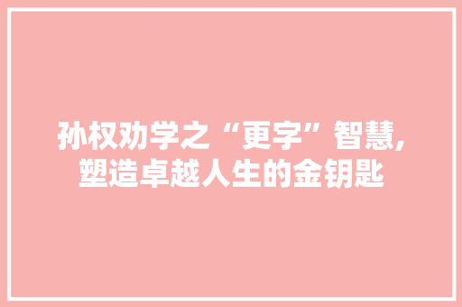 孙权劝学之“更字”智慧,塑造卓越人生的金钥匙