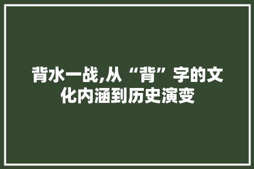 背水一战,从“背”字的文化内涵到历史演变 优秀范文