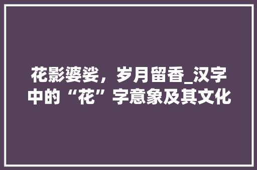 花影婆娑，岁月留香_汉字中的“花”字意象及其文化内涵