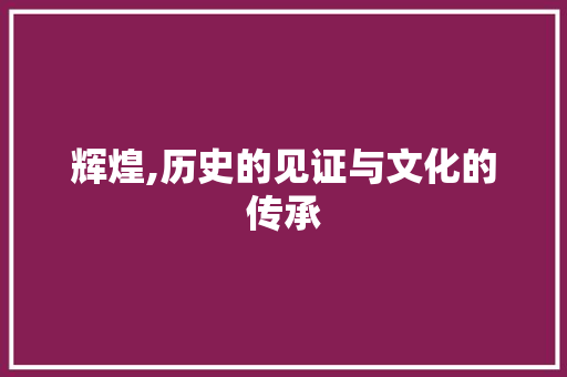 辉煌,历史的见证与文化的传承 范文宝典