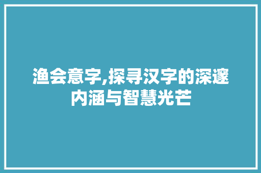 渔会意字,探寻汉字的深邃内涵与智慧光芒