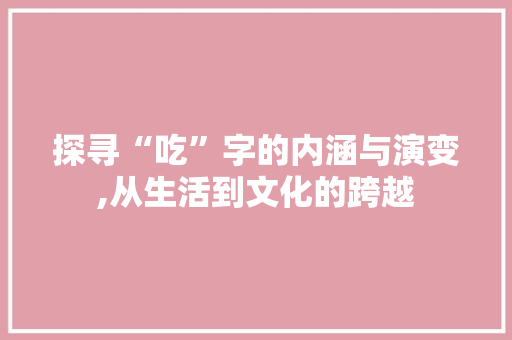 探寻“吃”字的内涵与演变,从生活到文化的跨越