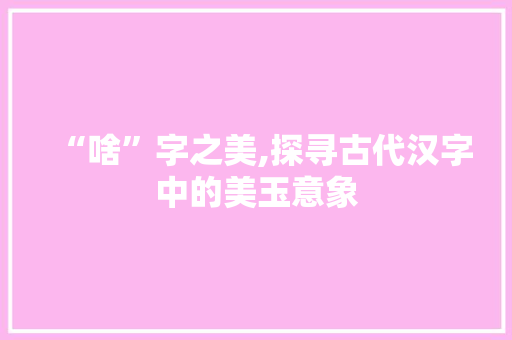“啥”字之美,探寻古代汉字中的美玉意象