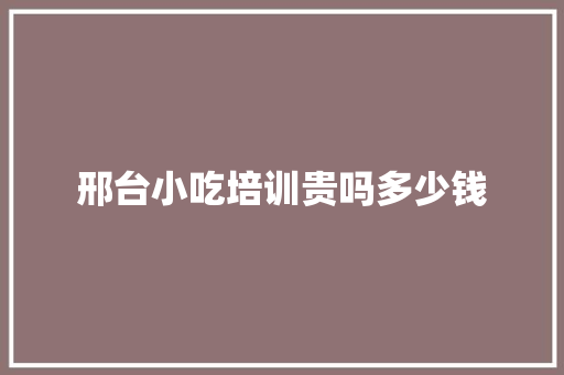 邢台小吃培训贵吗多少钱 范文参考