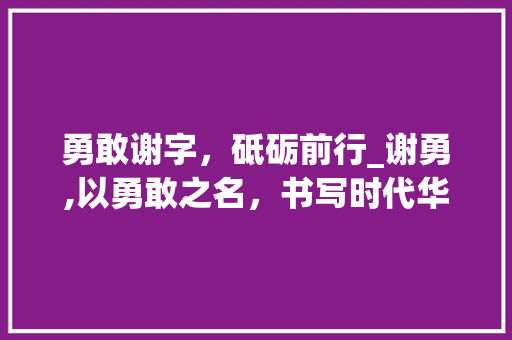 勇敢谢字，砥砺前行_谢勇,以勇敢之名，书写时代华章