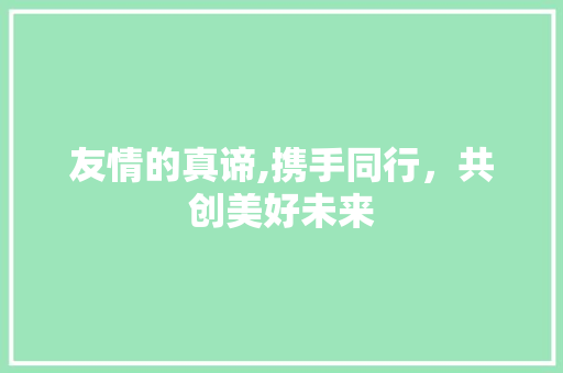 友情的真谛,携手同行，共创美好未来 范文资源