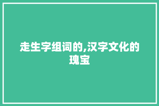 走生字组词的,汉字文化的瑰宝