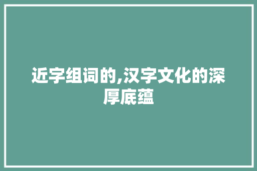 近字组词的,汉字文化的深厚底蕴 优秀范文