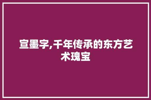 宣墨字,千年传承的东方艺术瑰宝