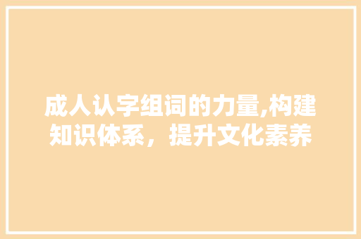 成人认字组词的力量,构建知识体系，提升文化素养