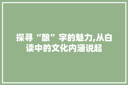 探寻“酿”字的魅力,从白读中的文化内涵说起 范文精选网