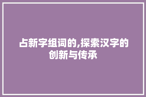占新字组词的,探索汉字的创新与传承