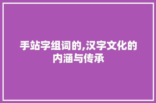 手站字组词的,汉字文化的内涵与传承 范文宝典